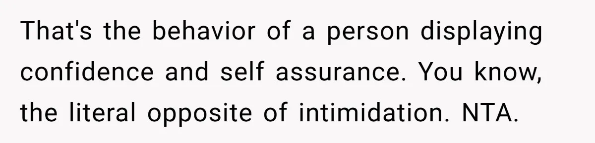 That's the behavior of a person displaying confidence and self assurance. You know, the literal opposite of intimidation. NTA.