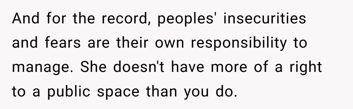 And for the record, peoples' insecurities and fears are their own responsibility to manage. She doesn't have more of a right to a public space than you do.