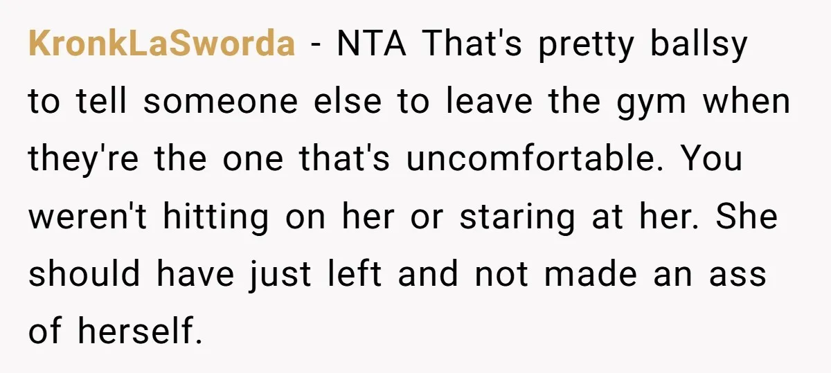 KronkLaSworda − NTA That's pretty ballsy to tell someone else to leave the gym when they're the one that's uncomfortable. You weren't hitting on her or staring at her. She...