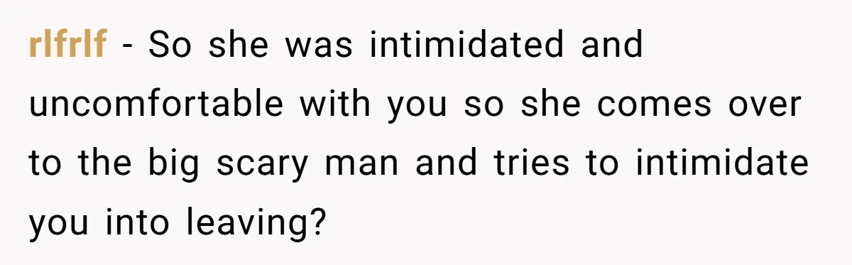 rlfrlf − So she was intimidated and uncomfortable with you so she comes over to the big scary man and tries to intimidate you into leaving?