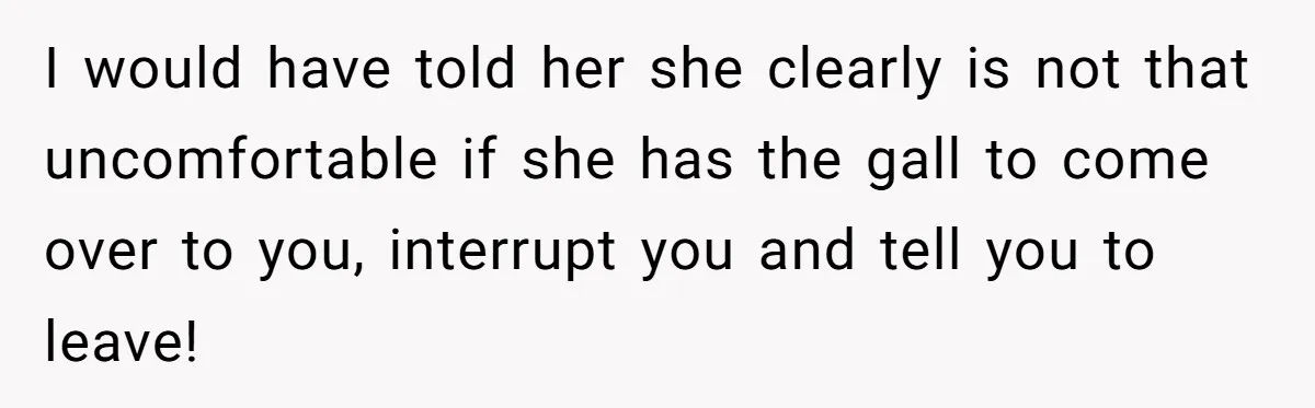 I would have told her she clearly is not that uncomfortable if she has the gall to come over to you, interrupt you and tell you to leave!
