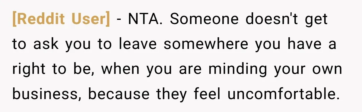[Reddit User] − NTA. Someone doesn't get to ask you to leave somewhere you have a right to be, when you are minding your own business, because they feel uncomfortable.