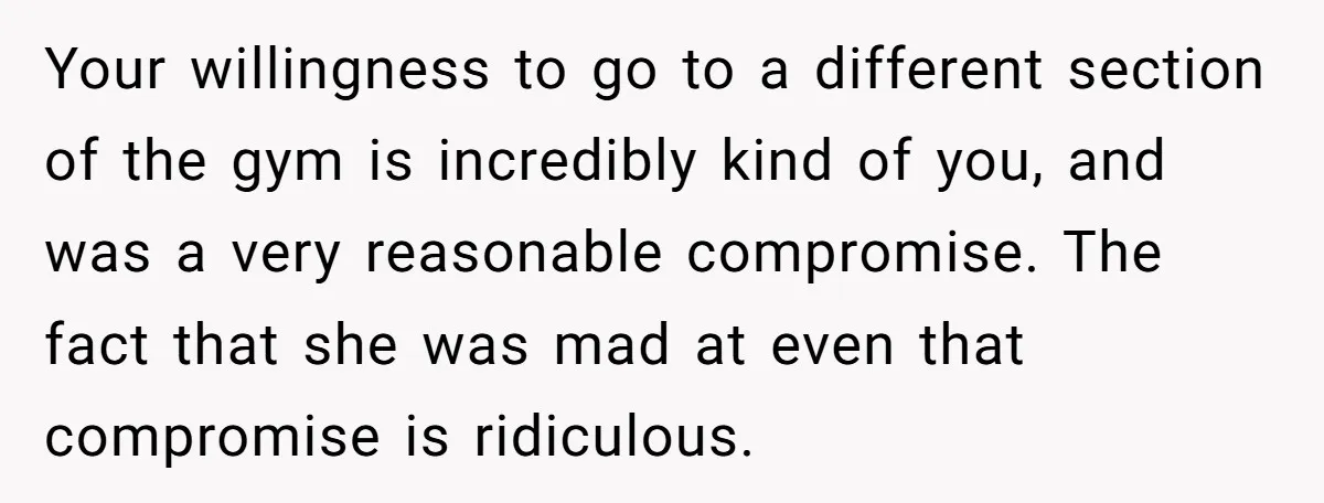 Your willingness to go to a different section of the gym is incredibly kind of you, and was a very reasonable compromise. The fact that she was mad at even...