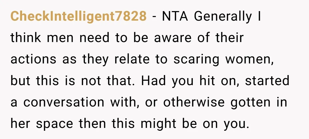CheckIntelligent7828 − NTA Generally I think men need to be aware of their actions as they relate to scaring women, but this is not that. Had you hit on, started...