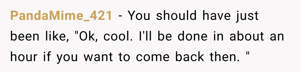PandaMime_421 − You should have just been like, "Ok, cool. I'll be done in about an hour if you want to come back then. "