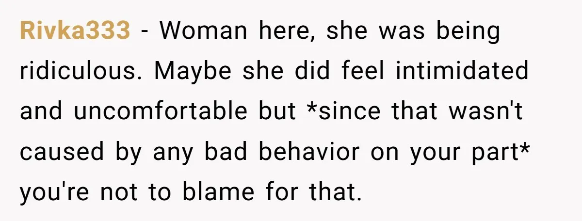 Rivka333 − Woman here, she was being ridiculous. Maybe she did feel intimidated and uncomfortable but *since that wasn't caused by any bad behavior on your part* you're not to...