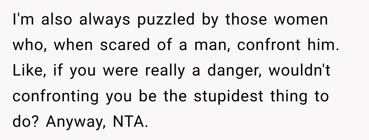 I'm also always puzzled by those women who, when scared of a man, confront him. Like, if you were really a danger, wouldn't confronting you be the stupidest thing to...