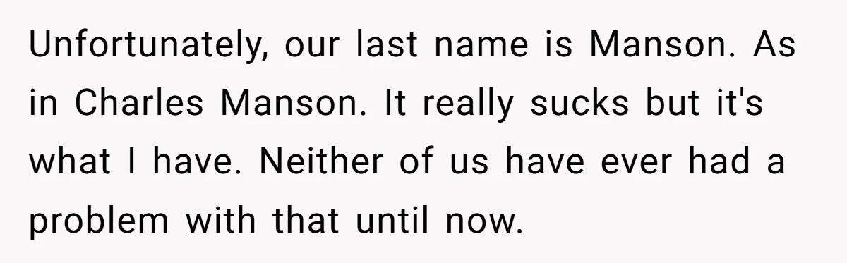 Unfortunately, our last name is Manson. As in Charles Manson. It really sucks but it's what I have. Neither of us have ever had a problem with that until now.