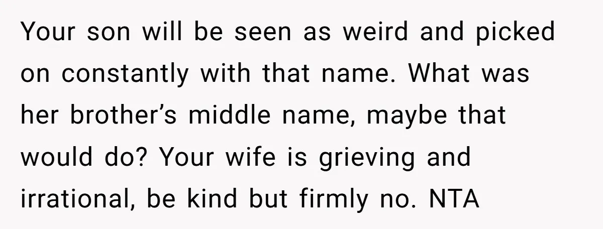 Your son will be seen as weird and picked on constantly with that name. What was her brother’s middle name, maybe that would do? Your wife is grieving and irrational,...