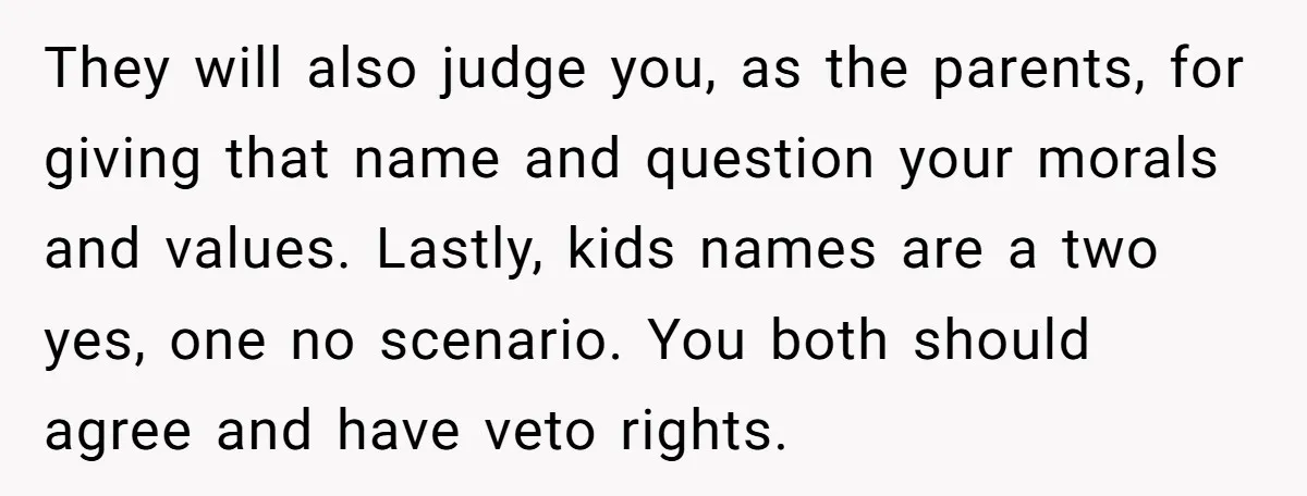 They will also judge you, as the parents, for giving that name and question your morals and values. Lastly, kids names are a two yes, one no scenario. You both...