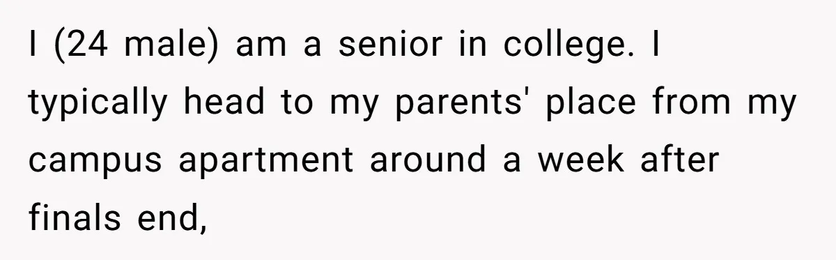 I (24 male) am a senior in college. I typically head to my parents' place from my campus apartment around a week after finals end,