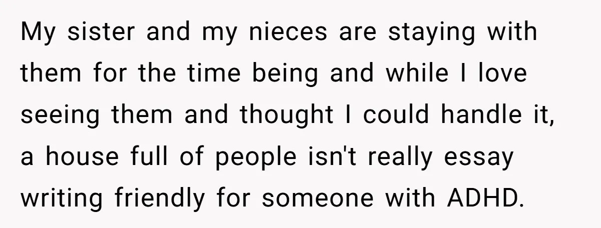 My sister and my nieces are staying with them for the time being and while I love seeing them and thought I could handle it, a house full of people...