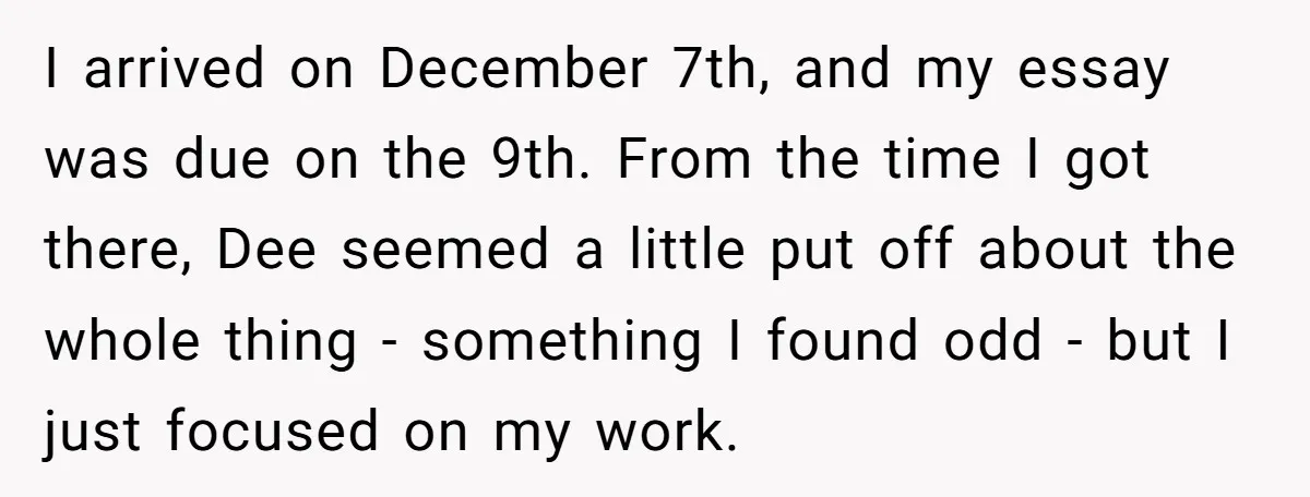 I arrived on December 7th, and my essay was due on the 9th. From the time I got there, Dee seemed a little put off about the whole thing -...