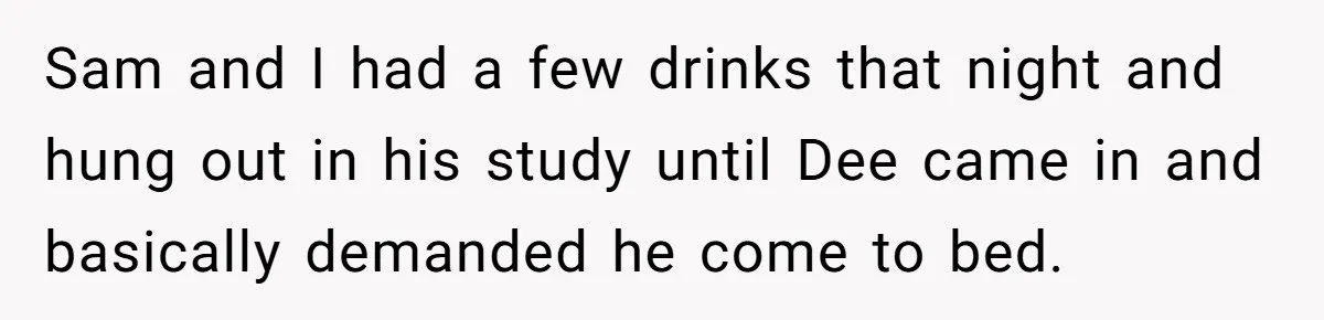 Sam and I had a few drinks that night and hung out in his study until Dee came in and basically demanded he come to bed.