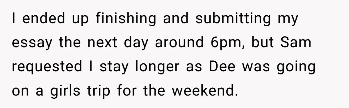 I ended up finishing and submitting my essay the next day around 6pm, but Sam requested I stay longer as Dee was going on a girls trip for the weekend.