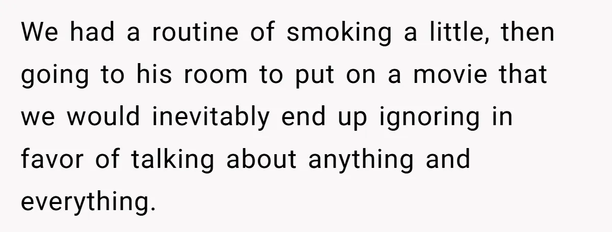 We had a routine of smoking a little, then going to his room to put on a movie that we would inevitably end up ignoring in favor of talking about...