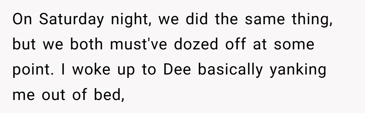 On Saturday night, we did the same thing, but we both must've dozed off at some point. I woke up to Dee basically yanking me out of bed,