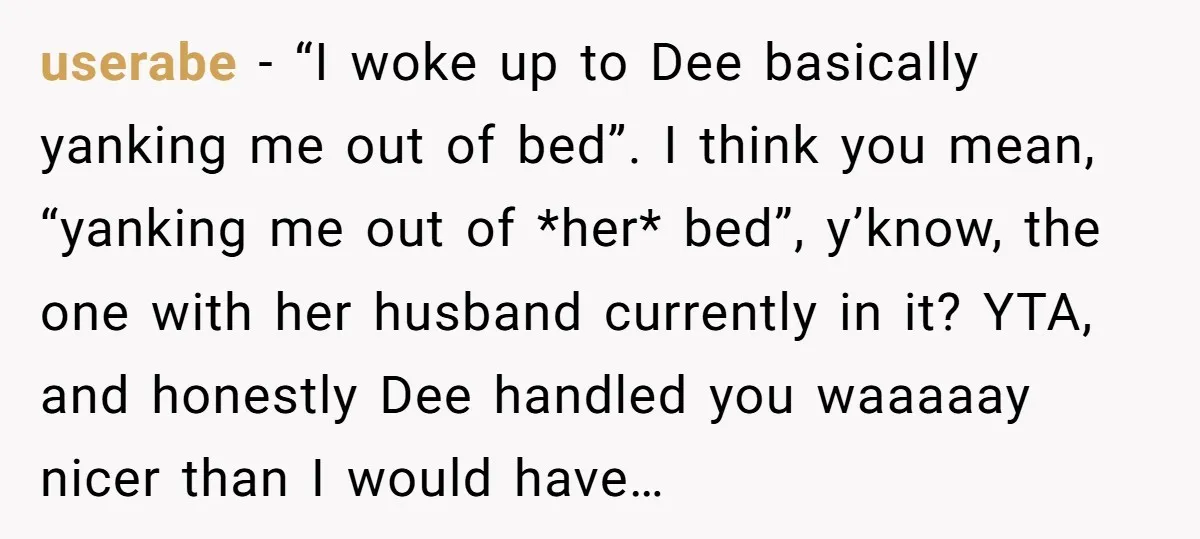 userabe − “I woke up to Dee basically yanking me out of bed”. I think you mean, “yanking me out of *her* bed”, y’know, the one with her husband currently...