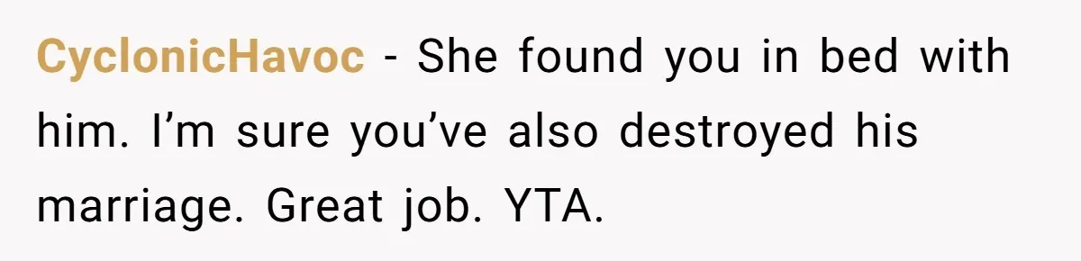 CyclonicHavoc − She found you in bed with him. I’m sure you’ve also destroyed his marriage. Great job. YTA.