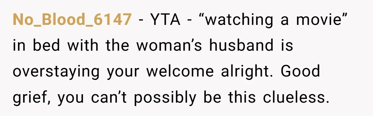 No_Blood_6147 − YTA - “watching a movie” in bed with the woman’s husband is overstaying your welcome alright. Good grief, you can’t possibly be this clueless.