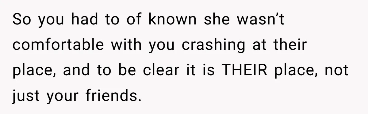 So you had to of known she wasn’t comfortable with you crashing at their place, and to be clear it is THEIR place, not just your friends.