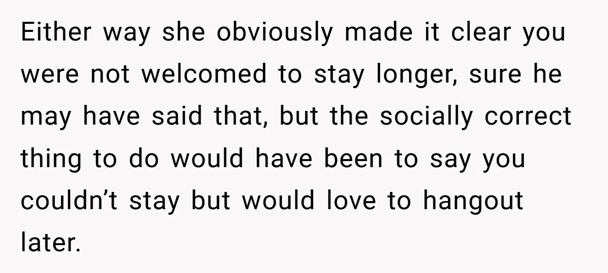 Either way she obviously made it clear you were not welcomed to stay longer, sure he may have said that, but the socially correct thing to do would have been...