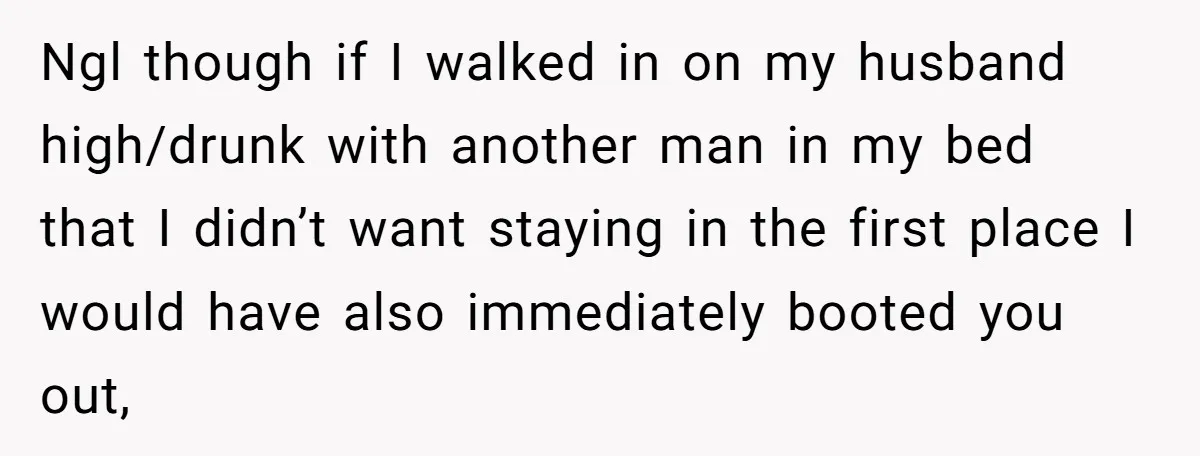 Ngl though if I walked in on my husband high/drunk with another man in my bed that I didn’t want staying in the first place I would have also immediately...