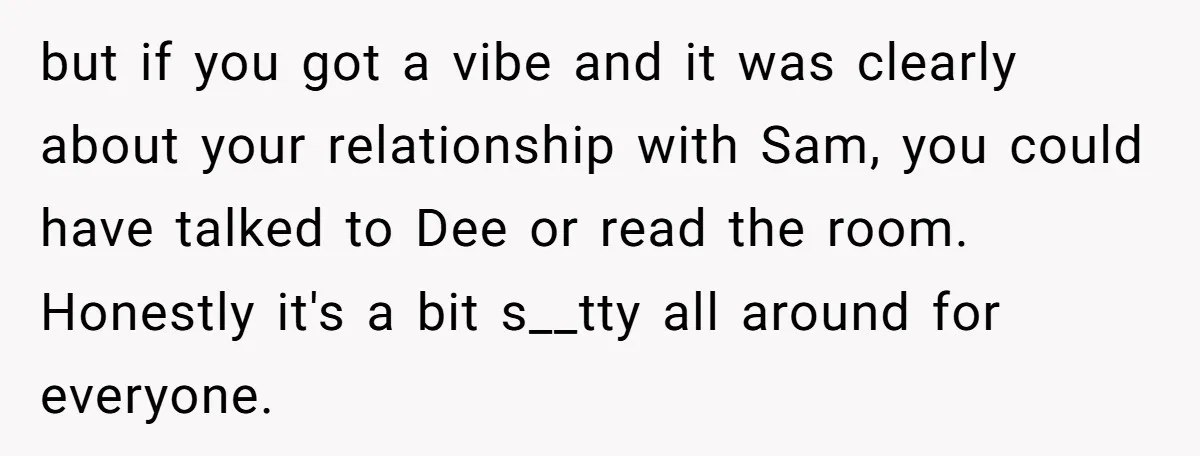 but if you got a vibe and it was clearly about your relationship with Sam, you could have talked to Dee or read the room. Honestly it's a bit s__tty...
