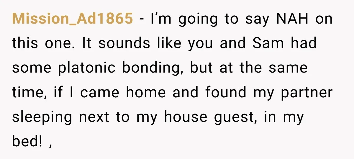 Mission_Ad1865 − I’m going to say NAH on this one. It sounds like you and Sam had some platonic bonding, but at the same time, if I came home and...