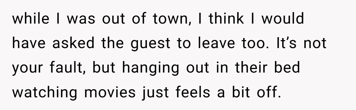 while I was out of town, I think I would have asked the guest to leave too. It’s not your fault, but hanging out in their bed watching movies just...