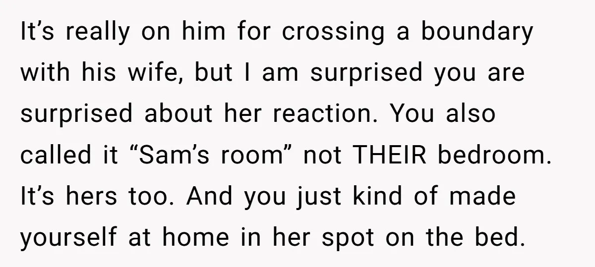 It’s really on him for crossing a boundary with his wife, but I am surprised you are surprised about her reaction. You also called it “Sam’s room” not THEIR bedroom....