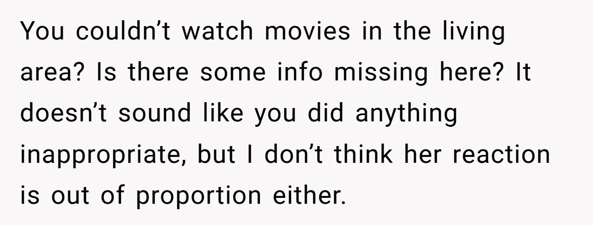 You couldn’t watch movies in the living area? Is there some info missing here? It doesn’t sound like you did anything inappropriate, but I don’t think her reaction is out...