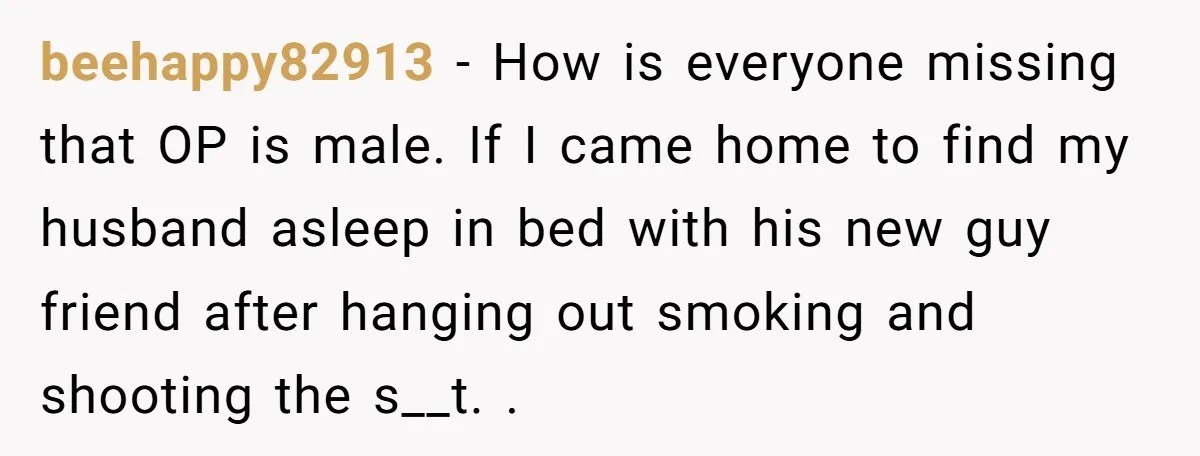 beehappy82913 − How is everyone missing that OP is male. If I came home to find my husband asleep in bed with his new guy friend after hanging out smoking...