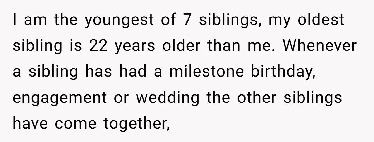 I am the youngest of 7 siblings, my oldest sibling is 22 years older than me. Whenever a sibling has had a milestone birthday, engagement or wedding the other siblings...