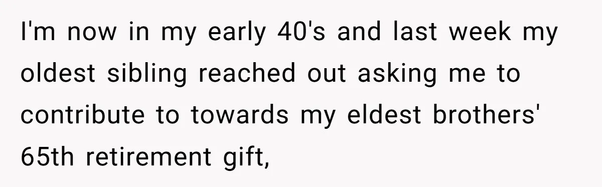 I'm now in my early 40's and last week my oldest sibling reached out asking me to contribute to towards my eldest brothers' 65th retirement gift,