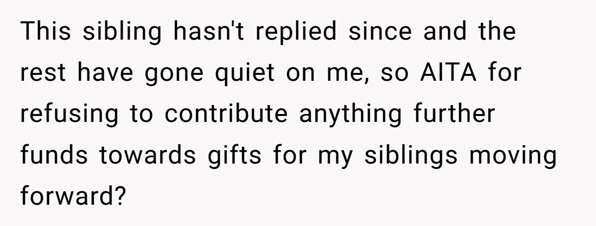 This sibling hasn't replied since and the rest have gone quiet on me, so AITA for refusing to contribute anything further funds towards gifts for my siblings moving forward?