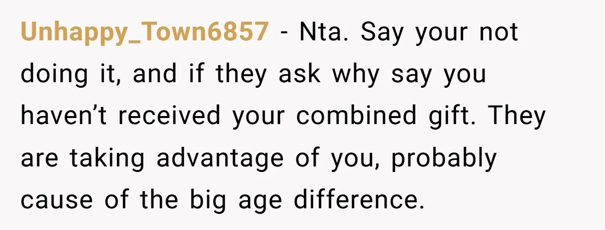Unhappy_Town6857 − Nta. Say your not doing it, and if they ask why say you haven’t received your combined gift. They are taking advantage of you, probably cause of the...