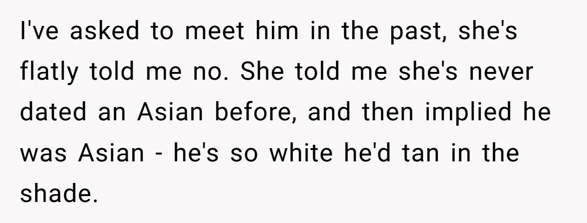 I've asked to meet him in the past, she's flatly told me no. She told me she's never dated an Asian before, and then implied he was Asian - he's...