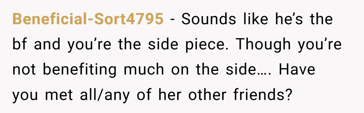 Beneficial-Sort4795 − Sounds like he’s the bf and you’re the side piece. Though you’re not benefiting much on the side…. Have you met all/any of her other friends?