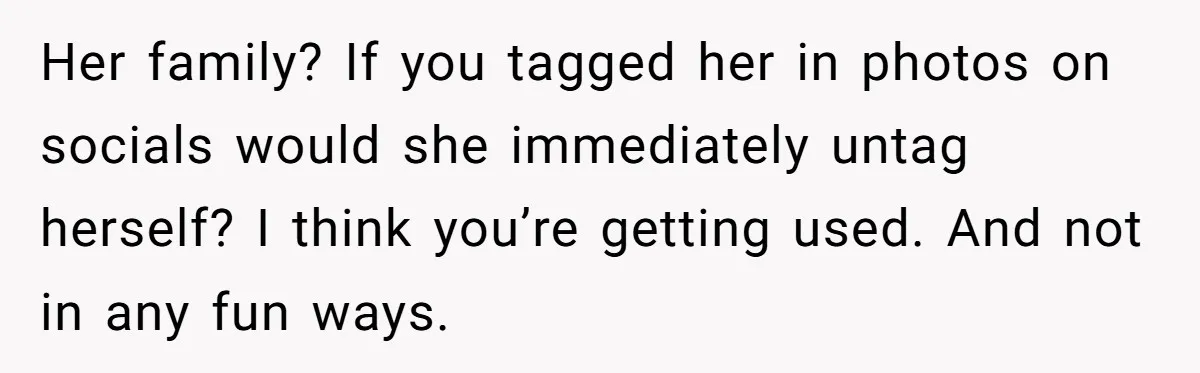 Her family? If you tagged her in photos on socials would she immediately untag herself? I think you’re getting used. And not in any fun ways.