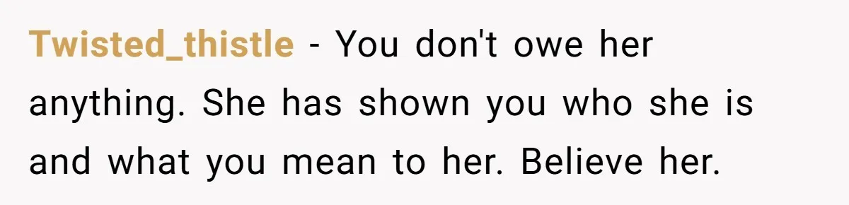 Twisted_thistle − You don't owe her anything. She has shown you who she is and what you mean to her. Believe her.
