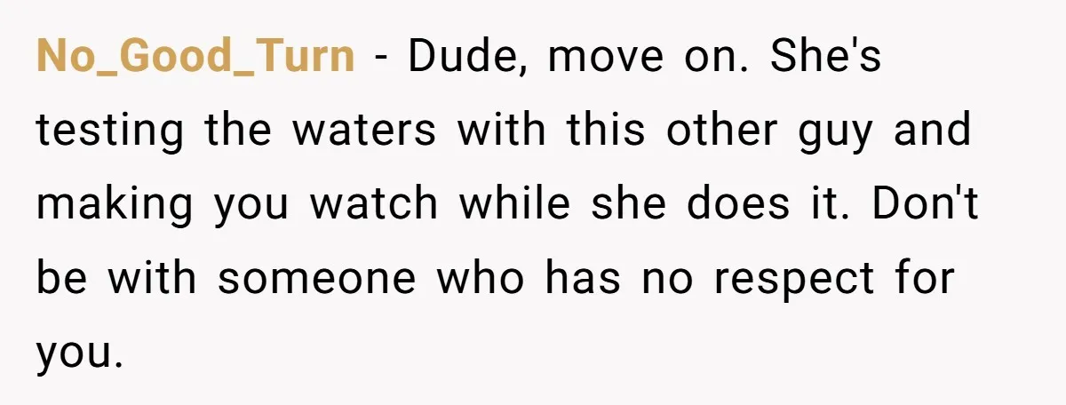 No_Good_Turn − Dude, move on. She's testing the waters with this other guy and making you watch while she does it. Don't be with someone who has no respect for...