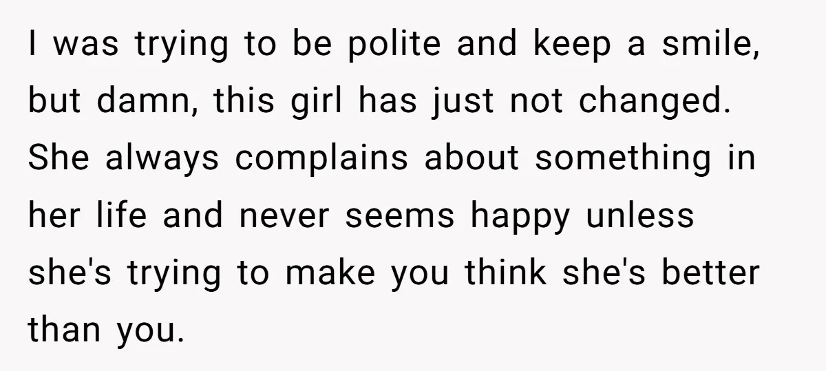 I was trying to be polite and keep a smile, but damn, this girl has just not changed. She always complains about something in her life and never seems happy...