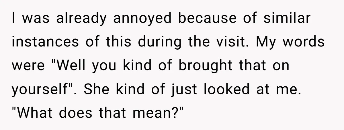 I was already annoyed because of similar instances of this during the visit. My words were "Well you kind of brought that on yourself". She kind of just looked at...