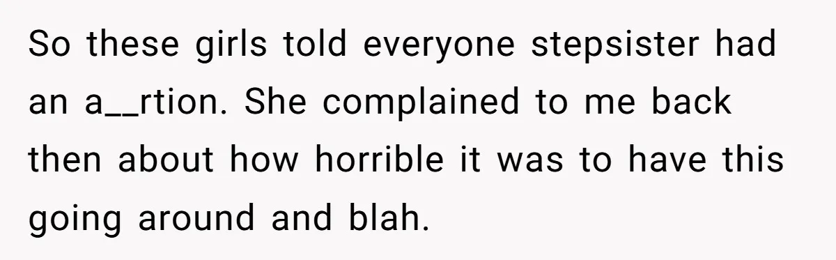 So these girls told everyone stepsister had an a__rtion. She complained to me back then about how horrible it was to have this going around and blah.