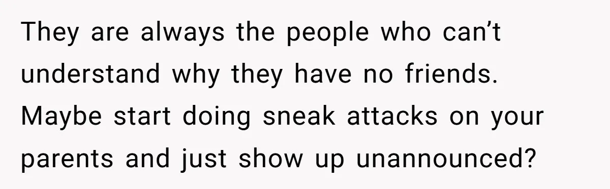 They are always the people who can’t understand why they have no friends. Maybe start doing sneak attacks on your parents and just show up unannounced?
