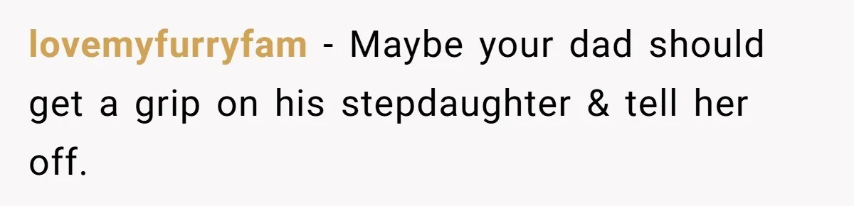 lovemyfurryfam − Maybe your dad should get a grip on his stepdaughter & tell her off.