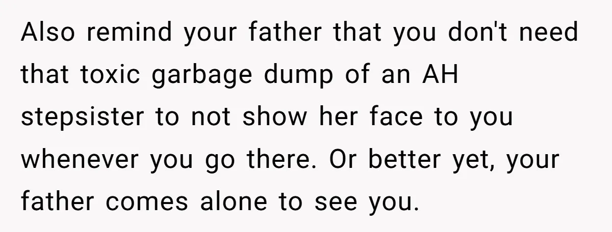 Also remind your father that you don't need that toxic garbage dump of an AH stepsister to not show her face to you whenever you go there. Or better yet,...