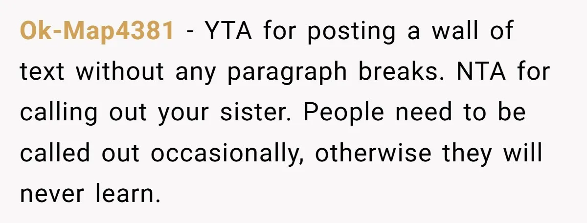 Ok-Map4381 − YTA for posting a wall of text without any paragraph breaks. NTA for calling out your sister. People need to be called out occasionally, otherwise they will never...