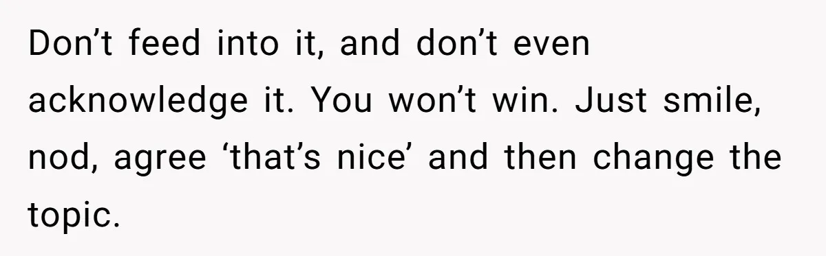 Don’t feed into it, and don’t even acknowledge it. You won’t win. Just smile, nod, agree ‘that’s nice’ and then change the topic.